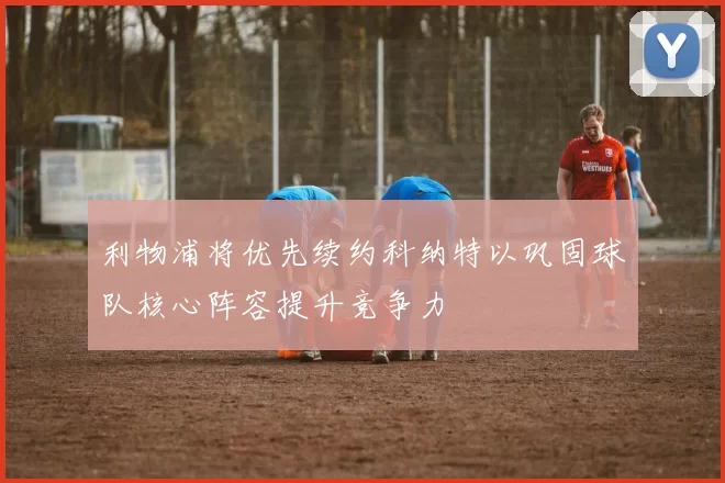 利物浦将优先续约科纳特以巩固球队核心阵容提升竞争力