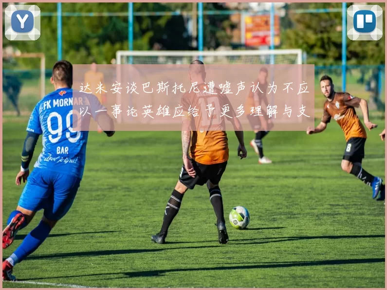 达米安谈巴斯托尼遭嘘声认为不应以一事论英雄应给予更多理解与支持