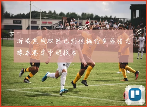 海港黑风双煞已到位梅伦多或将无缘本赛季中超报名
