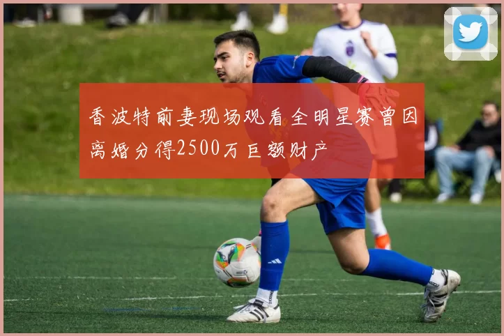 香波特前妻现场观看全明星赛曾因离婚分得2500万巨额财产