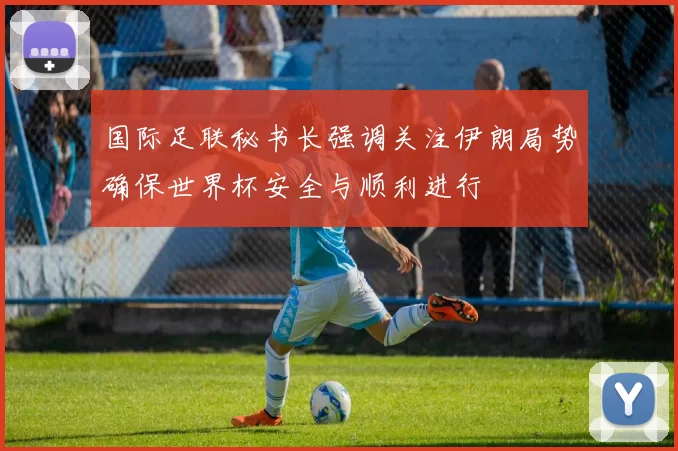 国际足联秘书长强调关注伊朗局势确保世界杯安全与顺利进行