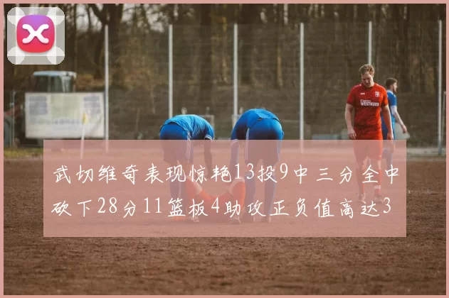 武切维奇表现惊艳13投9中三分全中砍下28分11篮板4助攻正负值高达35