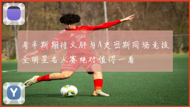 考辛斯期待文胖与A史密斯同场竞技全明星名人赛绝对值得一看