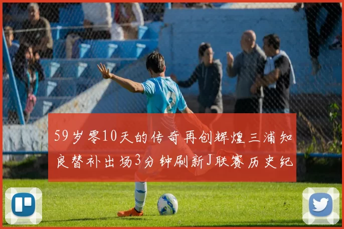59岁零10天的传奇再创辉煌三浦知良替补出场3分钟刷新J联赛历史纪录