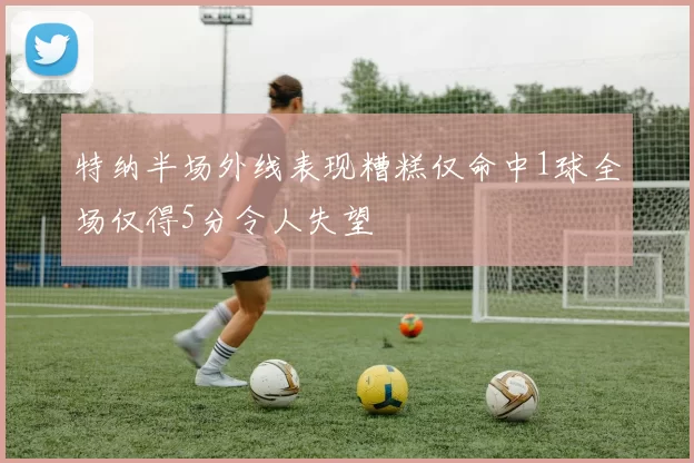 特纳半场外线表现糟糕仅命中1球全场仅得5分令人失望