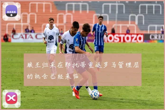 狼王归来在即托蒂重返罗马管理层的机会已经来临
