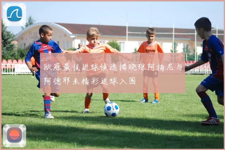 欧冠最佳进球候选揭晓琼阿梅尼与阿德耶米精彩进球入围