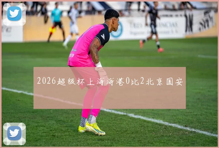 2026超级杯上海海港0比2北京国安