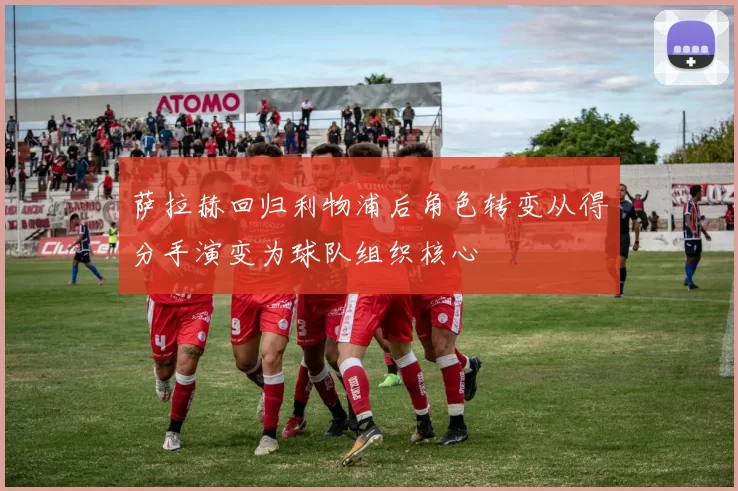 萨拉赫回归利物浦后角色转变从得分手演变为球队组织核心