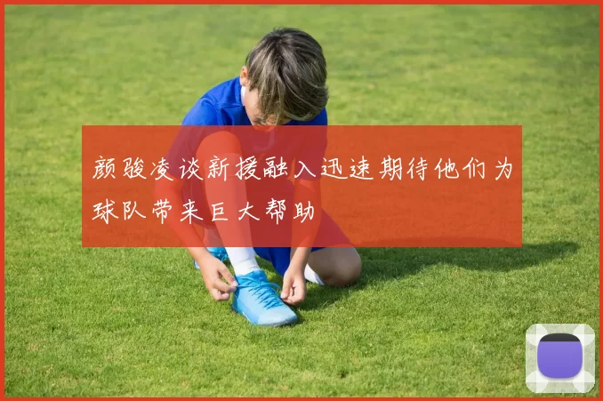 颜骏凌谈新援融入迅速期待他们为球队带来巨大帮助