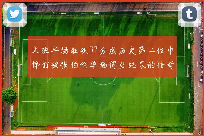 文班半场狂砍37分成历史第二位中锋打破张伯伦单场得分纪录的传奇时刻