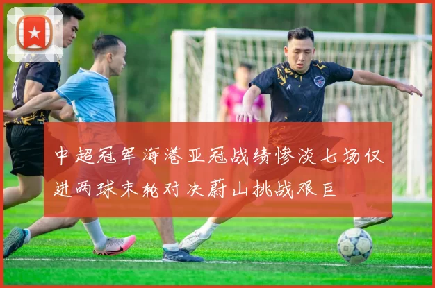 中超冠军海港亚冠战绩惨淡七场仅进两球末轮对决蔚山挑战艰巨