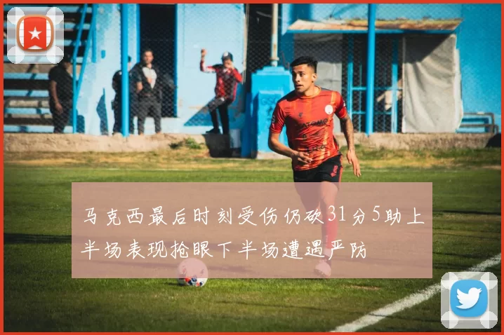 马克西最后时刻受伤仍砍31分5助上半场表现抢眼下半场遭遇严防