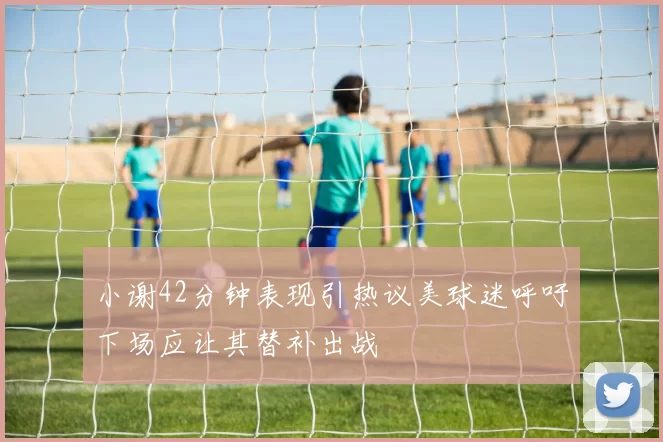 小谢42分钟表现引热议美球迷呼吁下场应让其替补出战