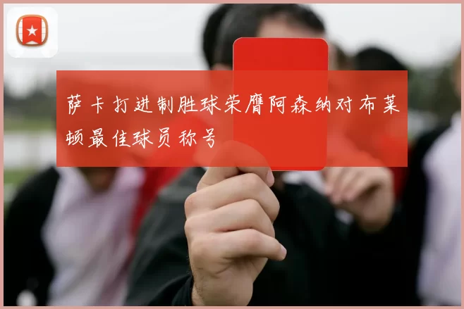 萨卡打进制胜球荣膺阿森纳对布莱顿最佳球员称号