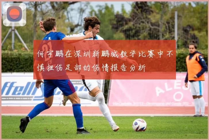 何宇鹏在深圳新鹏城教学比赛中不慎扭伤足部的伤情报告分析