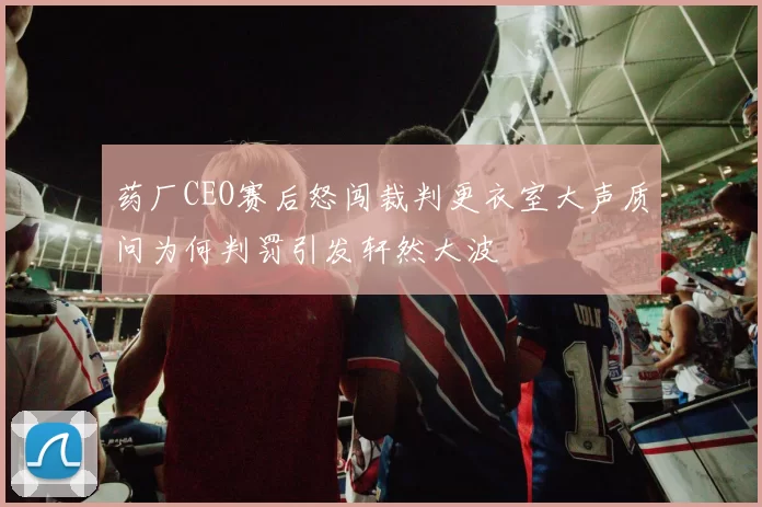 药厂CEO赛后怒闯裁判更衣室大声质问为何判罚引发轩然大波