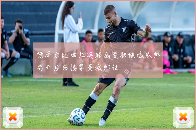 德泽尔比回归英超成曼联候选瓜帅离开后或接掌曼城帅位