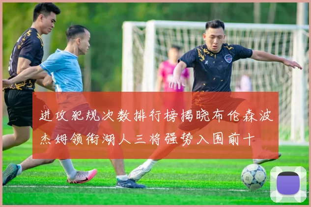 进攻犯规次数排行榜揭晓布伦森波杰姆领衔湖人三将强势入围前十