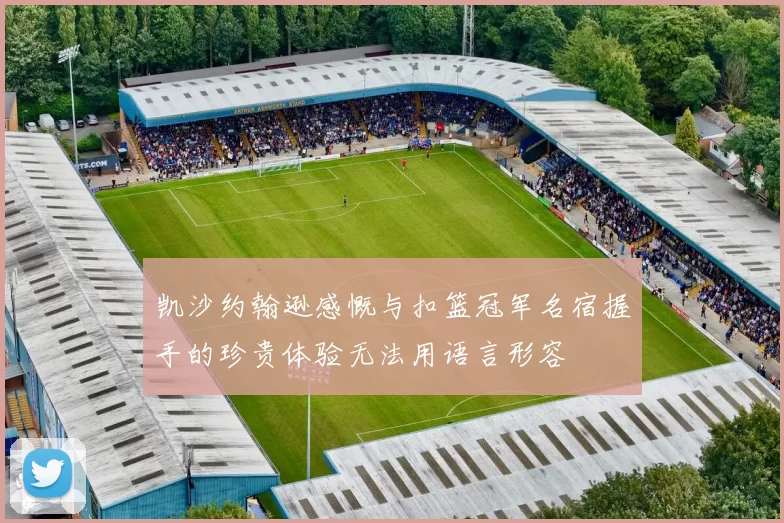 凯沙约翰逊感慨与扣篮冠军名宿握手的珍贵体验无法用语言形容