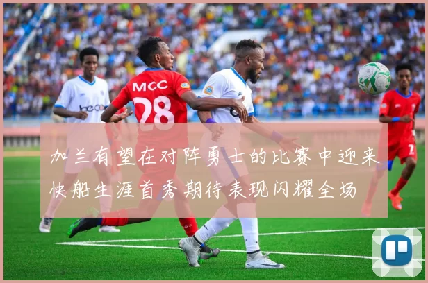 加兰有望在对阵勇士的比赛中迎来快船生涯首秀期待表现闪耀全场